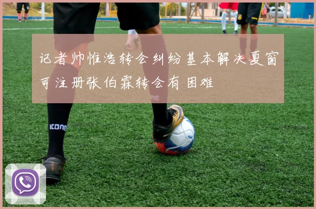 记者帅惟浩转会纠纷基本解决夏窗可注册张伯霖转会有困难