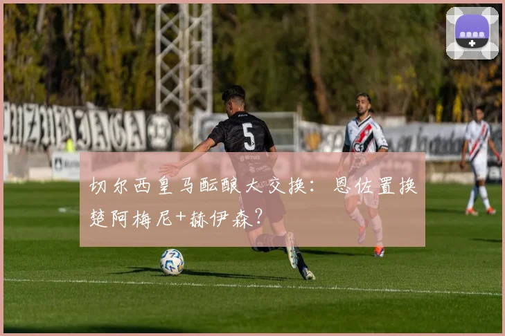 切尔西皇马酝酿大交换：恩佐置换楚阿梅尼+赫伊森？