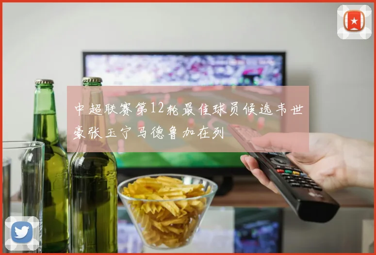 中超联赛第12轮最佳球员候选韦世豪张玉宁马德鲁加在列
